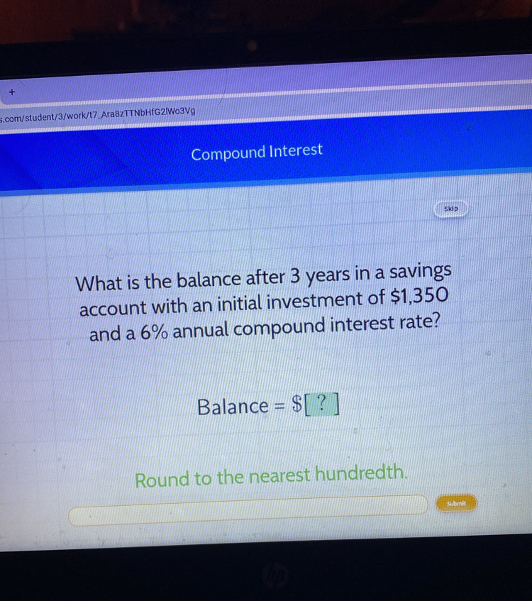 + 
s.com/student/3/work/t7_Ara8zTTNbHfG2lWo3Vg 
Compound Interest 
Skip 
What is the balance after 3 years in a savings 
account with an initial investment of $1,350
and a 6% annual compound interest rate? 
Balance = $[? 
Round to the nearest hundredth. 
Submit