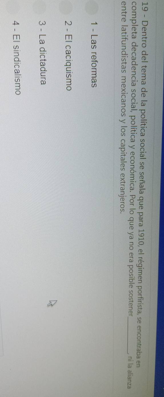 Dentro del tema de la política social se señala que para 1910, el régimen porfirista, se encontraba en
completa decadencia social, política y económica. Por lo que ya no era posible sostener_ , ní la alianza
entre latifundistas mexicanos y los capitales extranjeros.
1 - Las reformas
2 - El caciquismo
3 - La dictadura
4 - El sindicalismo