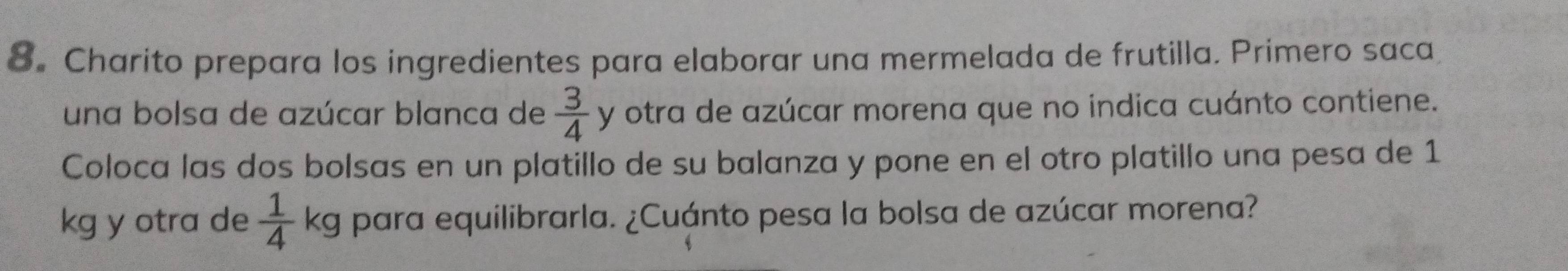 8。 Charito prepara los ingredientes para elaborar una mermelada de frutilla. Primero saca 
una bolsa de azúcar blanca de  3/4  y otra de azúcar morena que no indica cuánto contiene. 
Coloca las dos bolsas en un platillo de su balanza y pone en el otro platillo una pesa de 1
kg y otra de  1/4 kg para equilibrarla. ¿Cuánto pesa la bolsa de azúcar morena?