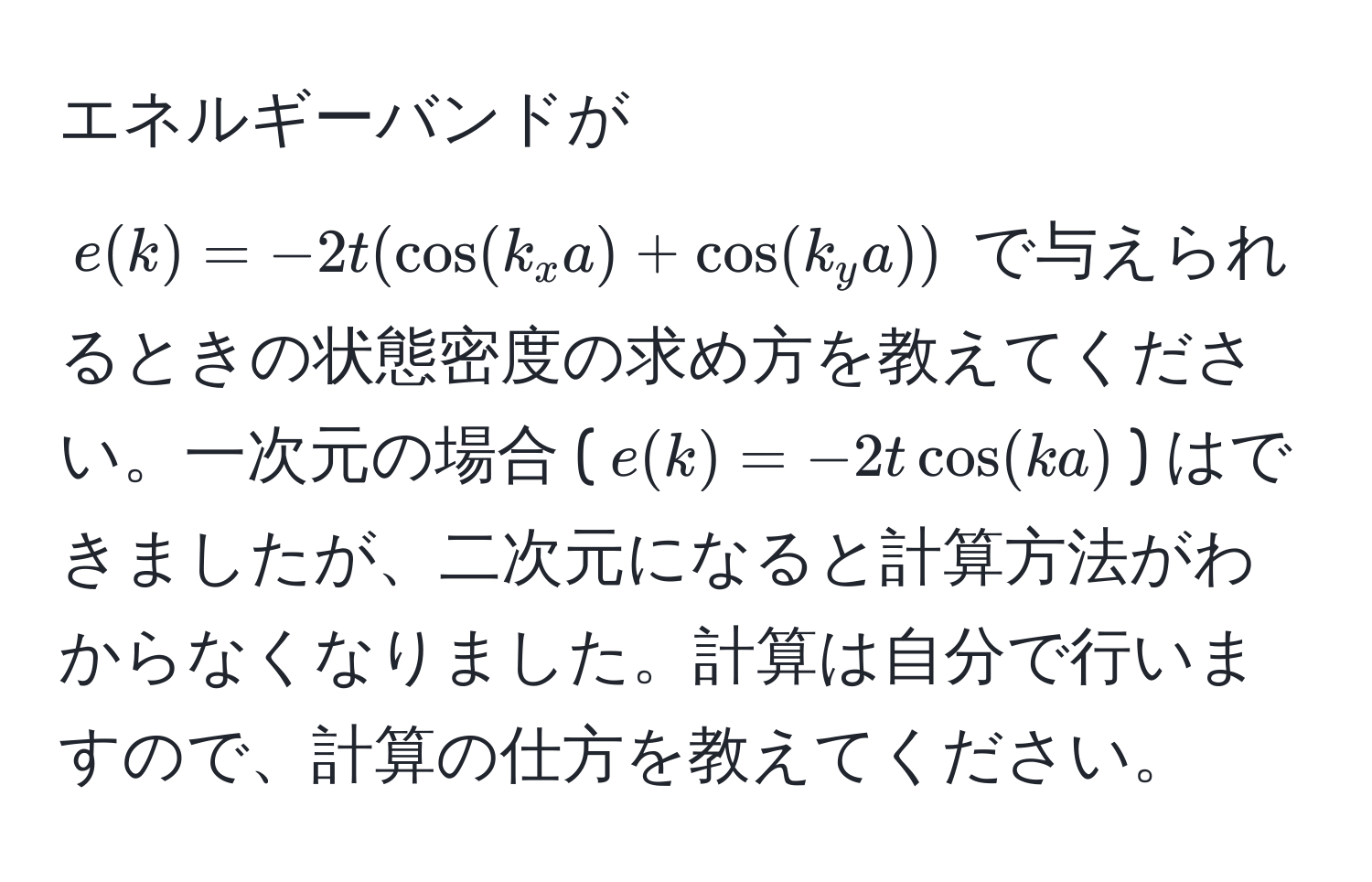 エネルギーバンドが $e(k)=-2t(cos(k_x a) + cos(k_y a))$ で与えられるときの状態密度の求め方を教えてください。一次元の場合 ($e(k) = -2t cos(ka)$) はできましたが、二次元になると計算方法がわからなくなりました。計算は自分で行いますので、計算の仕方を教えてください。