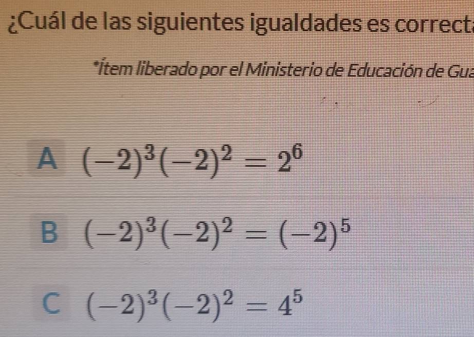 ¿Cuál de las siguientes igualdades es correct
*Ítem liberado por el Ministerio de Educación de Gua
A(-2)^3(-2)^2=2^6
B (-2)^3(-2)^2=(-2)^5
C (-2)^3(-2)^2=4^5