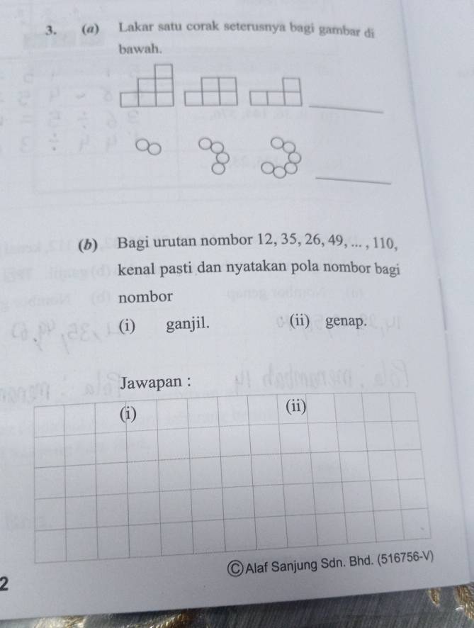 (@) Lakar satu corak seterusnya bagi gambar di 
bawah. 
_ 
_ 
(b) Bagi urutan nombor 12, 35, 26, 49, ... , 110, 
kenal pasti dan nyatakan pola nombor bagi 
nombor 
(i) ganjil. (ii) genap. 
Jawapan : 
(i) (ii) 
2 Ⓒ Alaf Sanjung Sdn. Bhd. (516756-V)