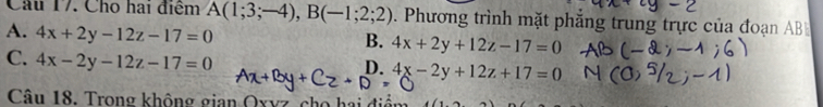 Cho hai điểm A(1;3;-4), B(-1;2;2). Phương trình mặt phẳng trung trực của đoạn AB
A. 4x+2y-12z-17=0
B. 4x+2y+12z-17=0
C. 4x-2y-12z-17=0
D. 4x-2y+12z+17=0
Câu 18. Trong không gian Oxvz ch