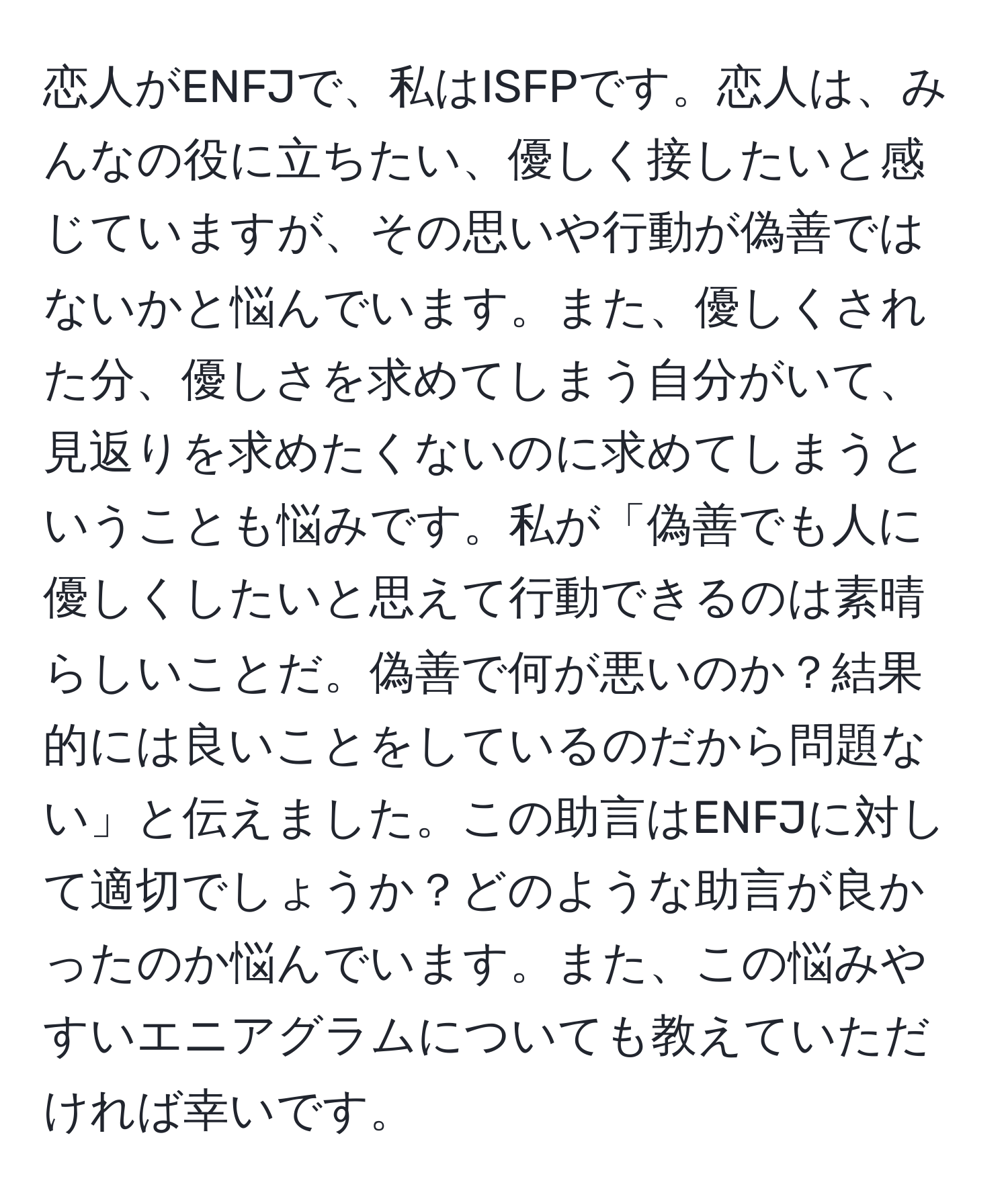 恋人がENFJで、私はISFPです。恋人は、みんなの役に立ちたい、優しく接したいと感じていますが、その思いや行動が偽善ではないかと悩んでいます。また、優しくされた分、優しさを求めてしまう自分がいて、見返りを求めたくないのに求めてしまうということも悩みです。私が「偽善でも人に優しくしたいと思えて行動できるのは素晴らしいことだ。偽善で何が悪いのか？結果的には良いことをしているのだから問題ない」と伝えました。この助言はENFJに対して適切でしょうか？どのような助言が良かったのか悩んでいます。また、この悩みやすいエニアグラムについても教えていただければ幸いです。