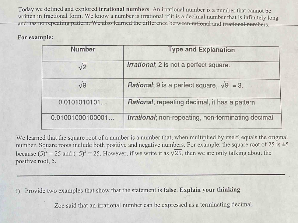 Today we defined and explored irrational numbers. An irrational number is a number that cannot be
written in fractional form. We know a number is irrational if it is a decimal number that is infinitely long
and has no repeating pattern. We also learned the difference between rational and irrational numbers.
For example:
We learned that the square root of a number is a number that, when multiplied by itself, equals the original
number. Square roots include both positive and negative numbers. For example: the square root of 25 is ± 5
because (5)^2=25 and (-5)^2=25. However, if we write it as sqrt(25) , then we are only talking about the
positive root, 5.
1) Provide two examples that show that the statement is false. Explain your thinking.
Zoe said that an irrational number can be expressed as a terminating decimal.