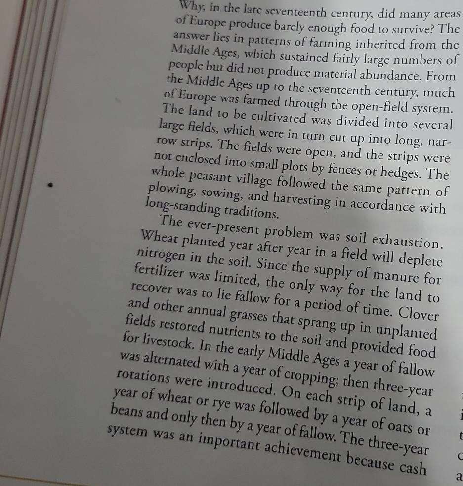 Why, in the late seventeenth century, did many areas 
of Europe produce barely enough food to survive? The 
answer lies in patterns of farming inherited from the 
Middle Ages, which sustained fairly large numbers of 
people but did not produce material abundance. From 
the Middle Ages up to the seventeenth century, much 
of Europe was farmed through the open-field system. 
The land to be cultivated was divided into several 
large fields, which were in turn cut up into long, nar- 
row strips. The fields were open, and the strips were 
not enclosed into small plots by fences or hedges. The 
whole peasant village followed the same pattern of 
plowing, sowing, and harvesting in accordance with 
long-standing traditions. 
The ever-present problem was soil exhaustion. 
Wheat planted year after year in a field will deplete 
nitrogen in the soil. Since the supply of manure for 
fertilizer was limited, the only way for the land to 
recover was to lie fallow for a period of time. Clover 
and other annual grasses that sprang up in unplanted 
fields restored nutrients to the soil and provided food 
for livestock. In the early Middle Ages a year of fallow 
was alternated with a year of cropping; then three-year 
rotations were introduced. On each strip of land, a 
year of wheat or rye was followed by a year of oats or 
beans and only then by a year of fallow. The three-year C 
system was an important achievement because cash a