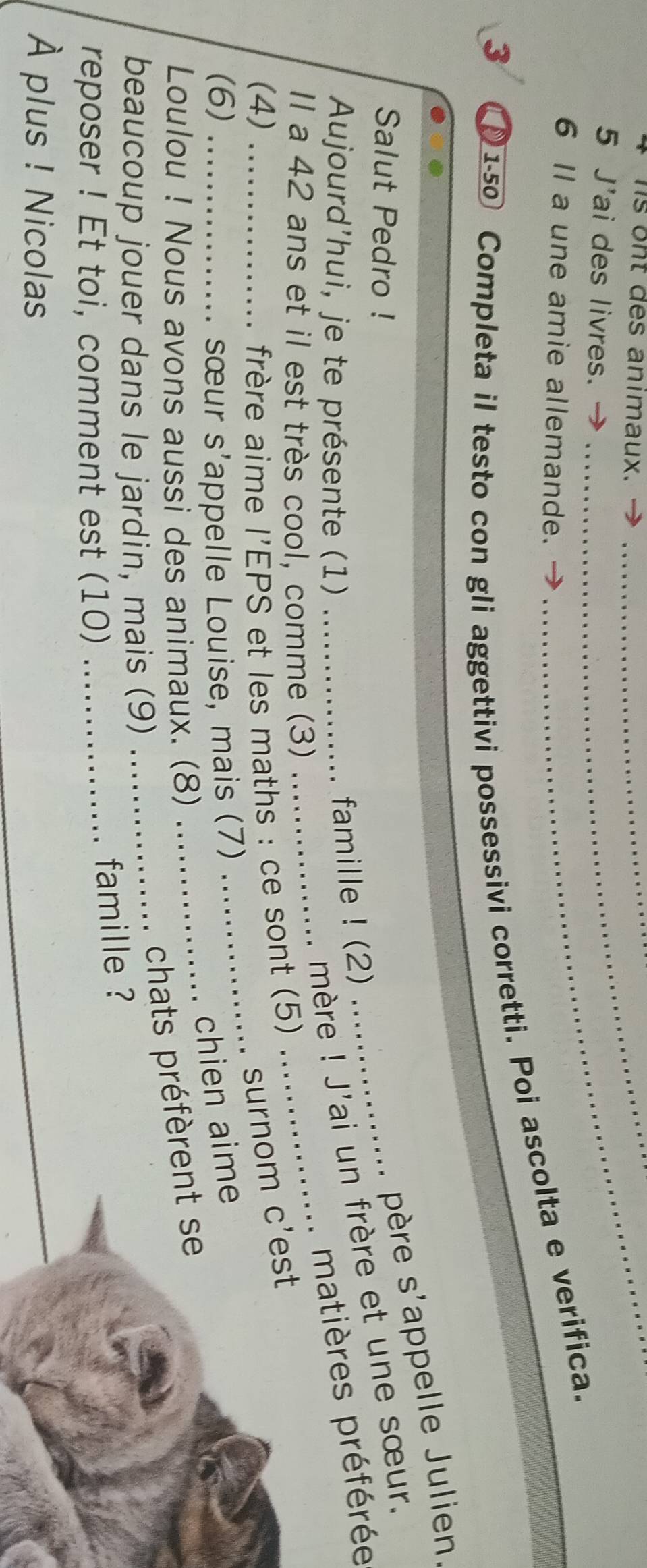 hs ont des animaux.__ 
_ 
5 J'ai des livres._ 
6 Il a une amie allemande. 
3 I 1-50 Completa il testo con gli aggettivi possessivi corretti. Poi ascolta e verifica. 
Salut Pedro ! 
père S' appelle Julien. 
Aujourd'hui, je te présente (1)_ 
mère ! J'ai un frère et une sœur. 
famille ! (2) 
__ 
matières préférée 
Il a 42 ans et il est très cool, comme (3) 
_ 
(4) _ frère aime l'EPS et les maths : ce sont (5) 
surnom c'est 
(6) _sœur S' *appelle Louise, mais (7) 
chien aime 
_ 
Loulou ! Nous avons aussi des animaux. (8) 
_chats préfèrent se 
beaucoup jouer dans le jardin, mais (9) 
reposer ! Et toi, comment est (10)_ 
famille ? 
À plus ! Nicolas