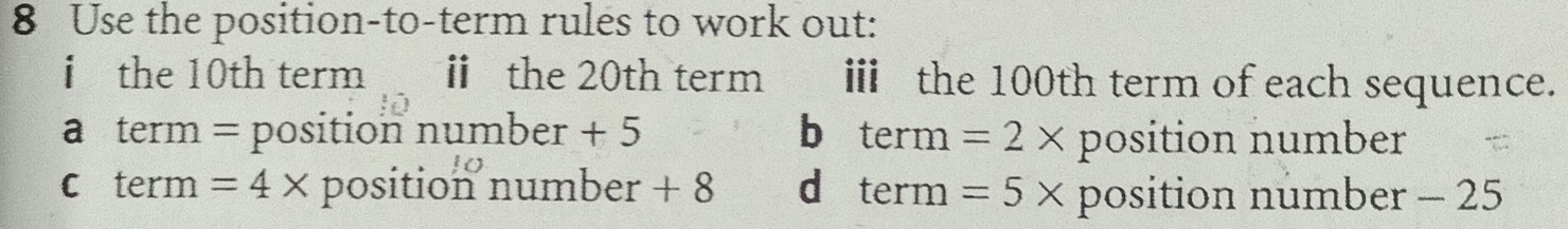 Use the position-to-term rules to work out:
i the 10th term ⅱ the 20th term i the 100th term of each sequence.
a term = position number + 5 b term =2* position number
c term =4* position number + 8 d term =5* position number - 25