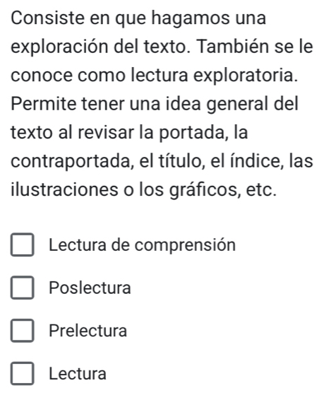 Consiste en que hagamos una
exploración del texto. También se le
conoce como lectura exploratoria.
Permite tener una idea general del
texto al revisar la portada, la
contraportada, el título, el índice, las
ilustraciones o los gráficos, etc.
Lectura de comprensión
Poslectura
Prelectura
Lectura