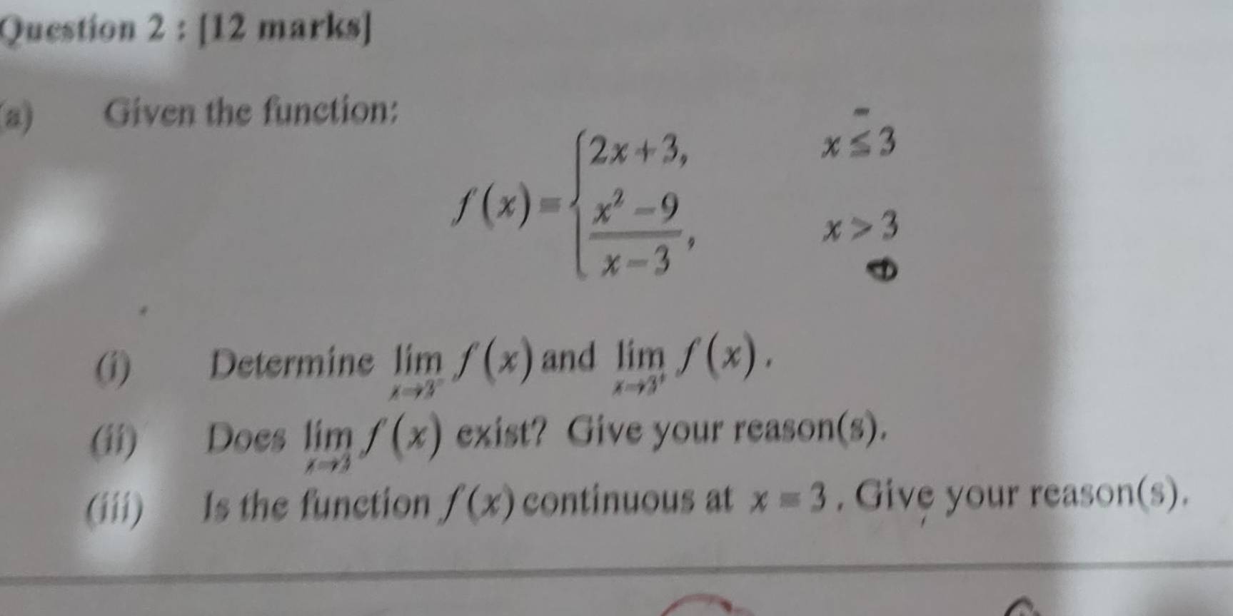 Given the function:
f(x)=beginarrayl 2x+3,x≤ 3 frac x^(2-9)x-3,x>3endarray.
(i) Determine limlimits _xto 3^-f(x) and limlimits _xto 3^+f(x). 
(ii) Does limlimits _xto 3f(x) exist? Give your reason(s). 
(iii) Is the function f(x) continuous at x=3. Give your reason(s).