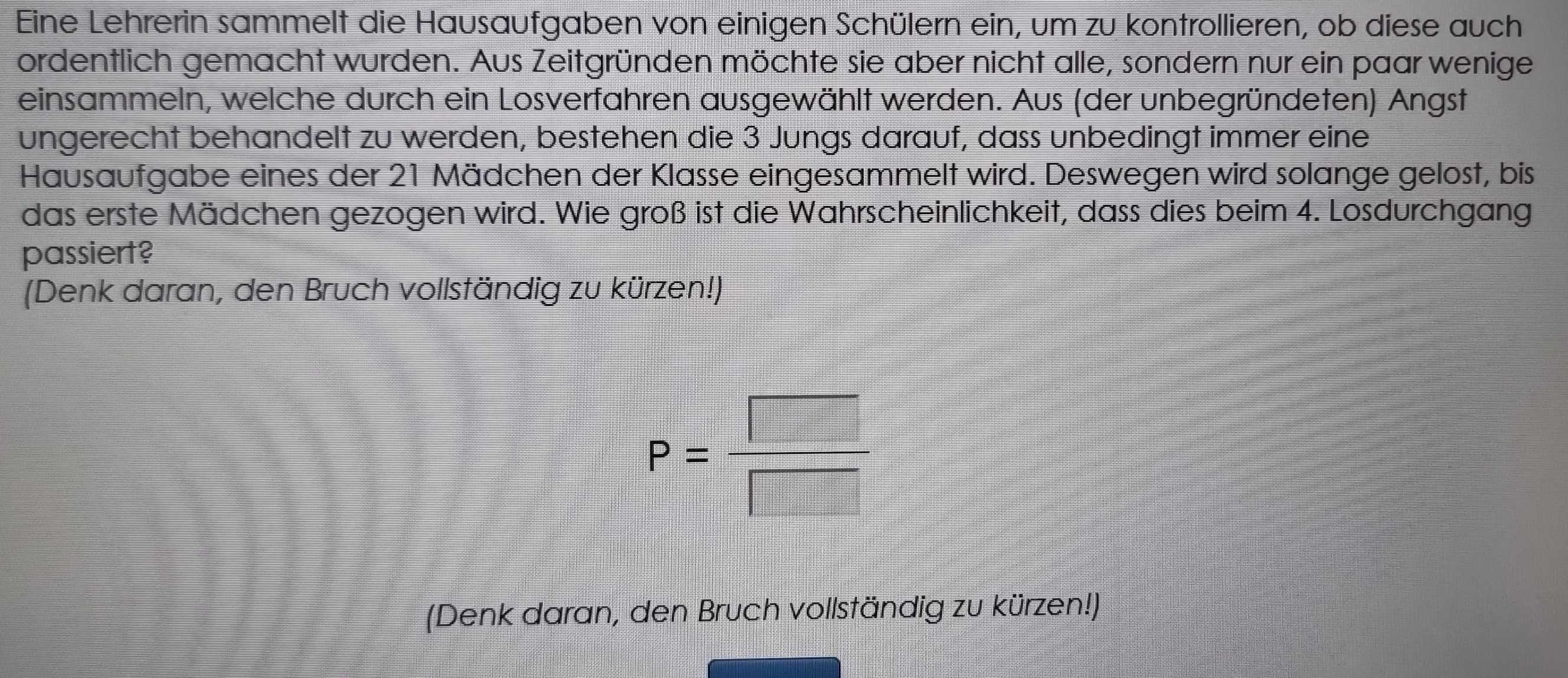 Eine Lehrerin sammelt die Hausaufgaben von einigen Schülern ein, um zu kontrollieren, ob diese auch 
ordentlich gemacht wurden. Aus Zeitgründen möchte sie aber nicht alle, sondern nur ein paar wenige 
einsammeln, welche durch ein Losverfahren ausgewählt werden. Aus (der unbegründeten) Angst 
ungerecht behandelt zu werden, bestehen die 3 Jungs darauf, dass unbedingt immer eine 
Hausaufgabe eines der 21 Mädchen der Klasse eingesammelt wird. Deswegen wird solange gelost, bis 
das erste Mädchen gezogen wird. Wie groß ist die Wahrscheinlichkeit, dass dies beim 4. Losdurchgang 
passiert? 
(Denk daran, den Bruch vollständig zu kürzen!)
P= □ /□  
(Denk daran, den Bruch vollständig zu kürzen!)