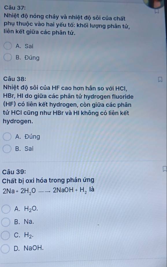 Nhiệt độ nóng chảy và nhiệt độ sôi của chất
phụ thuộc vào hai yếu tố: khối lượng phân tử,
liên kết giữa các phân tử.
A. Sai
B. Đúng
Câu 38:
Nhiệt độ sôi của HF cao hơn hằn so với HCI,
HBr, HI do giữa các phân tử hydrogen fluoride
(HF) có liên kết hydrogen, còn giữa các phân
tử HCI cũng như HBr và HI không có liên kết
hydrogen.
A. Đúng
B. Sai
Câu 39:
Chất bị oxi hóa trong phản ứng
2Na+2H_2Oto 2NaOH+H_2 là
A. H_2O.
B. Na.
C. H_2.
D. NaOH.