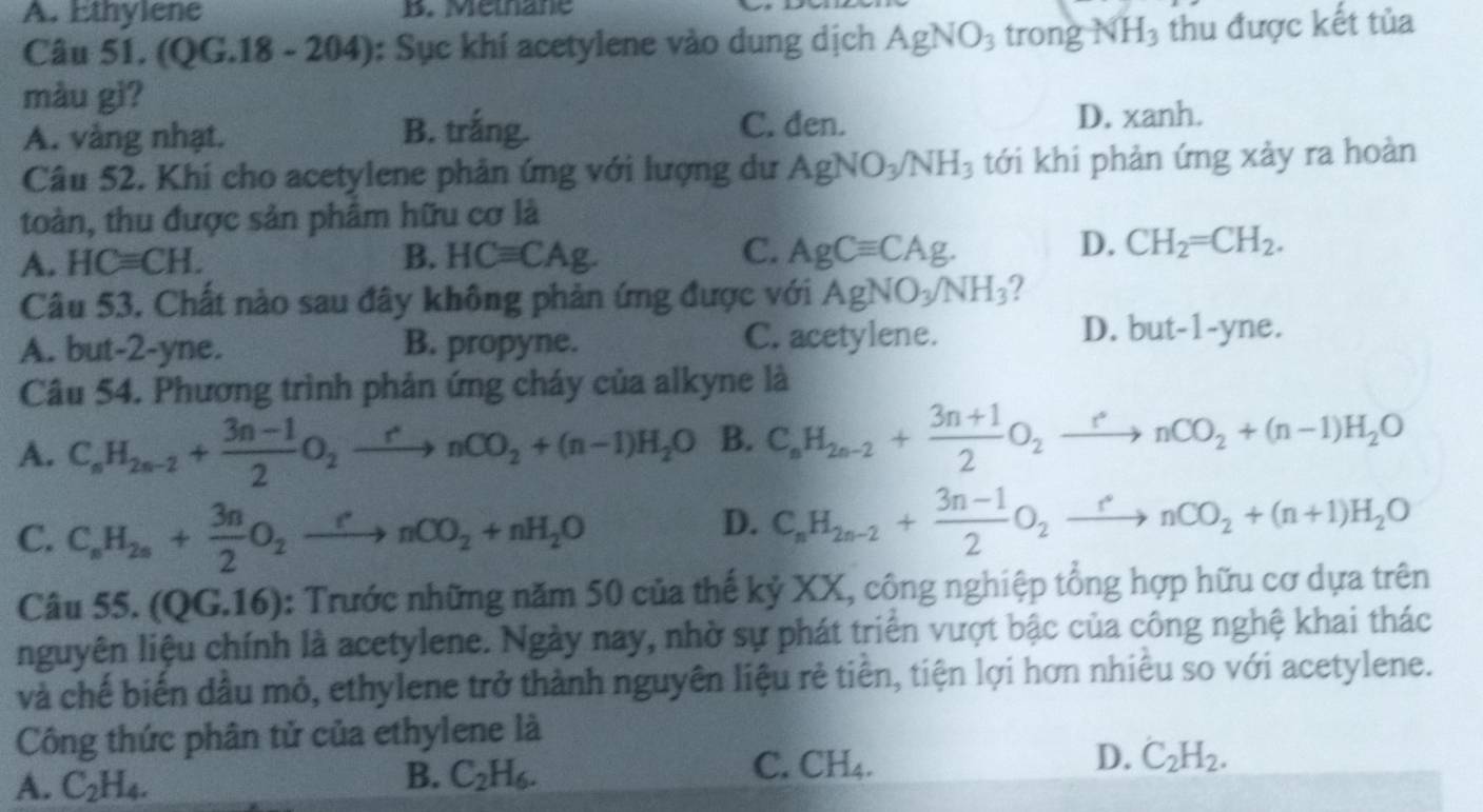 A. Ethylene B. Mémnane
Câu 51. (QG.18 - 204): Sục khí acetylene vào dung dịch AgNO_3 trong NH_3 thu được kết tủa
màu gì?
A. vàng nhạt. B. trắng. C. den. D. xanh.
Câu 52. Khi cho acetylene phân ứng với lượng dư AgNO_3/NH_3 tới khi phản ứng xảy ra hoàn
toàn, thu được sản phâm hữu cơ là
B.
C.
A. HCequiv CH. HCequiv CAg. AgCequiv CAg.
D. CH_2=CH_2.
Câu 53. Chất nào sau đây không phản ứng được với AgNO_3/NH_3 2
D.
A. but-2-yne. B. propyne. C. acetylene. but-1-y e.
Câu 54. Phương trình phản ứng cháy của alkyne là
A. C_nH_2n-2+ (3n-1)/2 O_2xrightarrow rnCO_2+(n-1)H_2O B. C_nH_2n-2+ (3n+1)/2 O_2xrightarrow rnCO_2+(n-1)H_2O
C. C_nH_2n+ 3n/2 O_2xrightarrow rnCO_2+nH_2O
D. C_nH_2n-2+ (3n-1)/2 O_2xrightarrow rnCO_2+(n+1)H_2O
Câu 55. (QG.16) : Trước những năm 50 của thế kỷ XX, công nghiệp tổng hợp hữu cơ dựa trên
nguyên liệu chính là acetylene. Ngày nay, nhờ sự phát triển vượt bậc của công nghệ khai thác
và chế biến đầu mỏ, ethylene trở thành nguyên liệu rẻ tiên, tiện lợi hơn nhiêu so với acetylene.
Công thức phân tử của ethylene là
C. CH_4 D. C_2H_2.
A. C_2H_4.
B. C_2H_6.