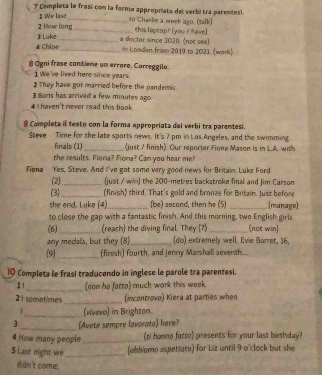 Completa le frasi con la forma appropriata deì verbi tra parentesi. 
1 We last _to Charlie a week ago. (talk) 
2 How long_ this laptop? (you / have) 
3 Luke _a doctor since 2020. (not see) 
4 Chloe _in London from 2019 to 2021. (work) 
8 Ogni frase contiene un errore. Correggilo. 
1 We've lived here since years. 
2 They have got married before the pandemic. 
3 Boris has arrived a few minutes ago 
4 I haven't never read this book. 
9 Completa il testo con la forma appropriata dei verbi tra parentesi. 
Steve Time for the late sports news. It's 7 pm in Los Angeles, and the swimming 
finals (1)_ (just / finish). Our reporter Fiona Mason is in L.A. with 
the results. Fiona? Fiona? Can you hear me? 
Fiona Yes, Steve. And I've got some very good news for Britain. Luke Ford 
(2)_ (just / win) the 200-metres backstroke final and Jim Carson 
(3)_ (finish) third. That's gold and bronze for Britain. Just before 
the end, Luke (4) _(be) second, then he (5) _(manage) 
to close the gap with a fantastic finish. And this morning, two English girls 
(6) _(reach) the diving final. They (7) _(not win) 
any medals, but they (8)_ (do) extremely well. Evie Barret, 16, 
(9) _(finish) fourth, and Jenny Marshall seventh... 
10 Completa le frasi traducendo in inglese le parole tra parentesi. 
1l_ (non ho fatto) much work this week. 
2 1 sometimes _(incontrovo) Kiera at parties when 
_(vivevo) in Brighton. 
3_ (Avete sempre lavorato) here? 
4 How many people _(ti honno fatto) presents for your last birthday? 
5 Last night we_ 
(abbiamo aspettato) for Liz until 9 o'clock but she 
didn't come.