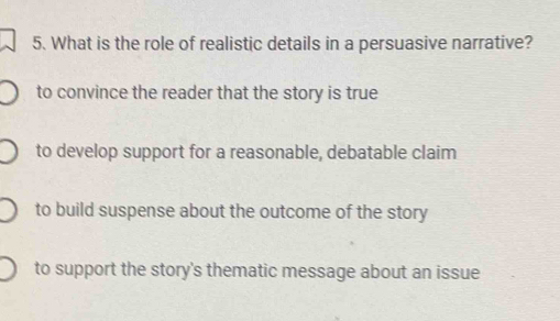 What is the role of realistic details in a persuasive narrative?
to convince the reader that the story is true
to develop support for a reasonable, debatable claim
to build suspense about the outcome of the story
to support the story's thematic message about an issue