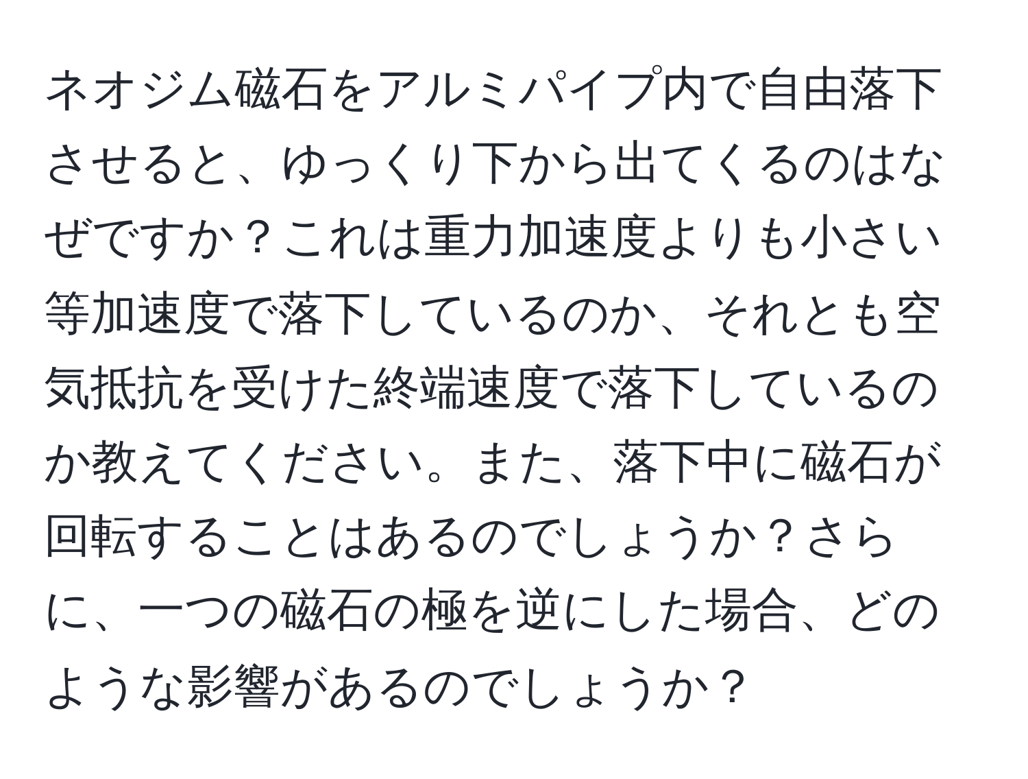 ネオジム磁石をアルミパイプ内で自由落下させると、ゆっくり下から出てくるのはなぜですか？これは重力加速度よりも小さい等加速度で落下しているのか、それとも空気抵抗を受けた終端速度で落下しているのか教えてください。また、落下中に磁石が回転することはあるのでしょうか？さらに、一つの磁石の極を逆にした場合、どのような影響があるのでしょうか？