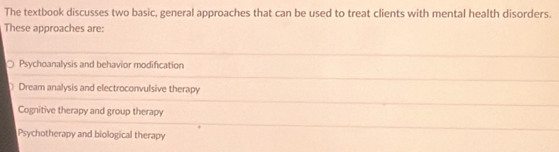 The textbook discusses two basic, general approaches that can be used to treat clients with mental health disorders.
These approaches are:
Psychoanalysis and behavior modification
Dream analysis and electroconvulsive therapy
Cognitive therapy and group therapy
Psychotherapy and biological therapy