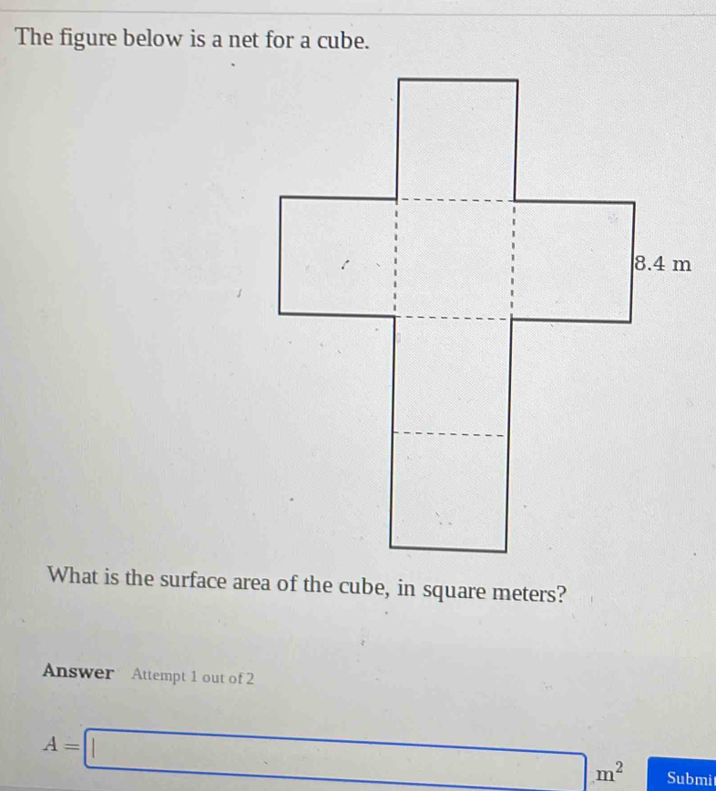 The figure below is a net for a cube. 
What is the surface area of the cube, in square meters? 
Answer Attempt 1 out of 2
A=□ m^2 Submi