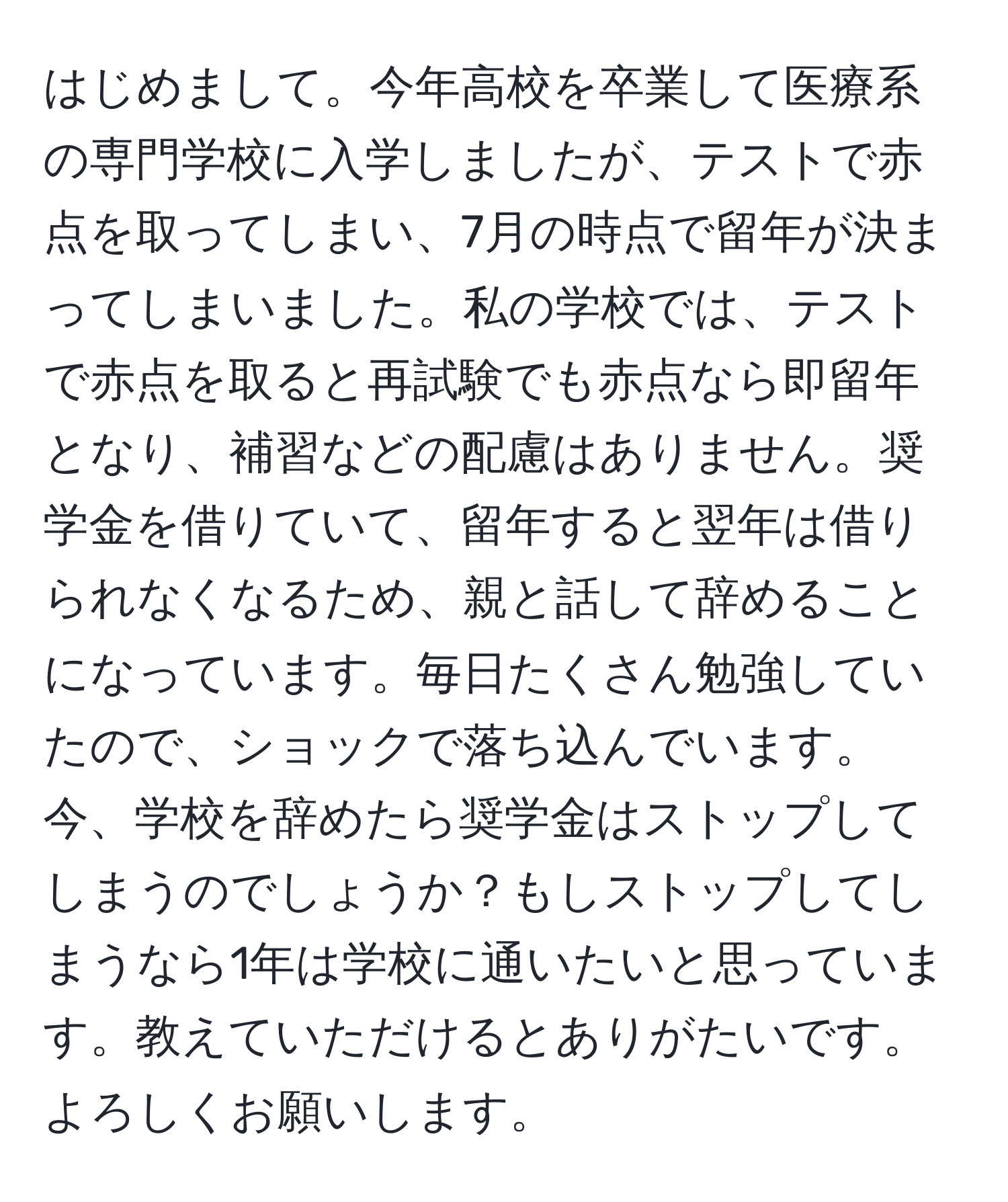 はじめまして。今年高校を卒業して医療系の専門学校に入学しましたが、テストで赤点を取ってしまい、7月の時点で留年が決まってしまいました。私の学校では、テストで赤点を取ると再試験でも赤点なら即留年となり、補習などの配慮はありません。奨学金を借りていて、留年すると翌年は借りられなくなるため、親と話して辞めることになっています。毎日たくさん勉強していたので、ショックで落ち込んでいます。今、学校を辞めたら奨学金はストップしてしまうのでしょうか？もしストップしてしまうなら1年は学校に通いたいと思っています。教えていただけるとありがたいです。よろしくお願いします。