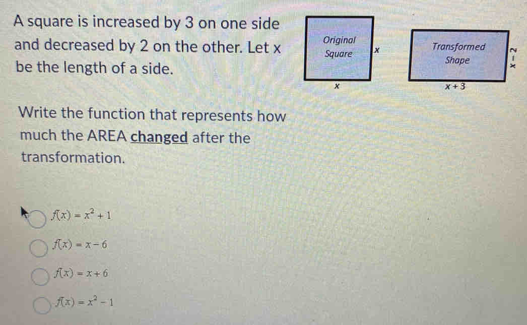 A square is increased by 3 on one side
and decreased by 2 on the other. Let x 
be the length of a side.
Write the function that represents how
much the AREA changed after the
transformation.
f(x)=x^2+1
f(x)=x-6
f(x)=x+6
f(x)=x^2-1