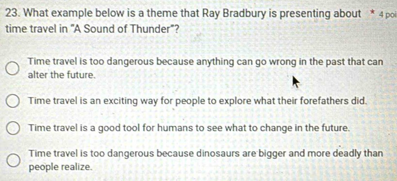 What example below is a theme that Ray Bradbury is presenting about * 4 poi
time travel in “A Sound of Thunder”?
Time travel is too dangerous because anything can go wrong in the past that can
alter the future.
Time travel is an exciting way for people to explore what their forefathers did.
Time travel is a good tool for humans to see what to change in the future.
Time travel is too dangerous because dinosaurs are bigger and more deadly than
people realize.