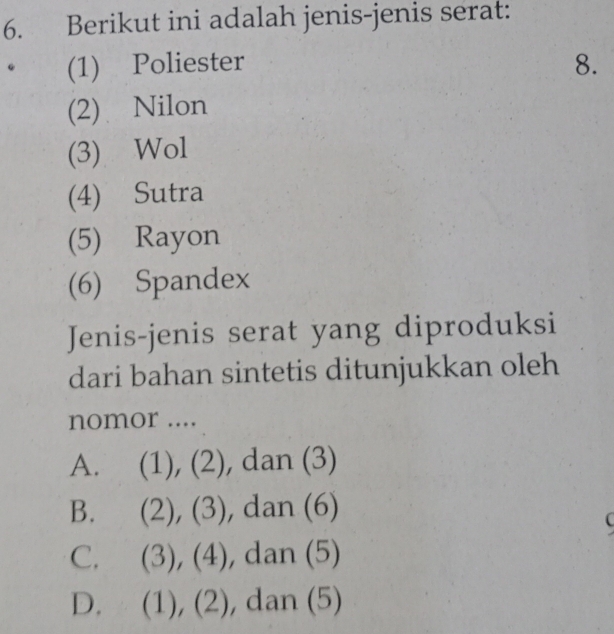 Berikut ini adalah jenis-jenis serat:
(1) Poliester 8.
(2) Nilon
(3) Wol
(4) Sutra
(5) Rayon
(6) Spandex
Jenis-jenis serat yang diproduksi
dari bahan sintetis ditunjukkan oleh
nomor ....
A. (1 (),(2) ), dan (3)
B. (2),(3) , dan (6)

C. (3),(4) , dan (5)
D. (1),(2), dan (5)