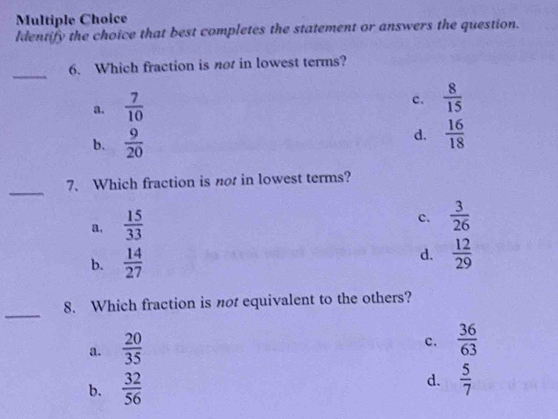 Identify the choice that best completes the statement or answers the question.
_
6. Which fraction is not in lowest terms?
a.  7/10 
c.  8/15 
b.  9/20 
d.  16/18 
_
7、 Which fraction is not in lowest terms?
a.  15/33 
c.  3/26 
b.  14/27 
d.  12/29 
_
8. Which fraction is not equivalent to the others?
a.  20/35 
c.  36/63 
b.  32/56 
d.  5/7 