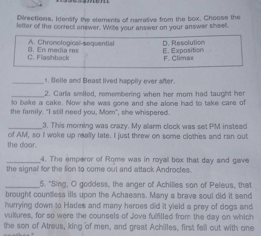 Directions, Identify the elements of narrative from the box. Choose the
letter of the correct answer. Write your answer on your answer sheet.
A. Chronological-sequential D. Resolution
B. En media res E. Exposition
C. Flashback F. Climax
_1. Belle and Beast lived happily ever after.
_2. Carla smiled, remembering when her mom had taught her
to bake a cake. Now she was gone and she alone had to take care of
the family. “I still need you, Mom”, she whispered.
_3. This morning was crazy. My alarm clock was set PM instead
of AM, so I woke up really late. I just threw on some clothes and ran out
the door.
_4. The emperor of Rome was in royal box that day and gave
the signal for the lion to come out and attack Androcles.
_5. “Sing, O goddess, the anger of Achilles son of Peleus, that
brought countless ills upon the Achaeans. Many a brave soul did it send
hurrying down to Hades and many heroes did it yield a prey of dogs and
vultures, for so were the counsels of Jove fulfilled from the day on which
the son of Atreus, king of men, and great Achilles, first fell out with one