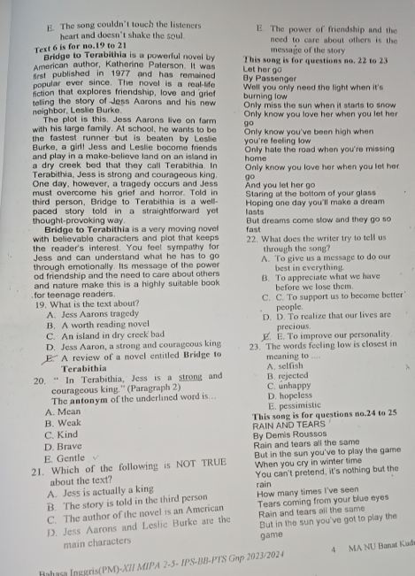 E. The song couldn’t touch the listeners E. The power of friendship and the
heart and doesn't shake the soul. need to care about others is the 
Text 6 is for no.19 to 2
message of the story
Bridge to Terabithia is a powerful novel by Let her go
American author, Katherine Paterson. It was This song is for questions no. 22 to 23
first published in 1977 and has remained. By Passenger
popular ever since. The novel is a real-life
fiction that explores friendship, love and grief Well you only need the light when it's
telling the story of Jess Aarons and his new burning low Only miss the sun when it starts to snow
neighbor, Leslie Burke. The plot is this. Jess Aarons live on farm go Only know you love her when you let her
with his large family. At school, he wants to be
the fastest runner but is beaten by Leslie you're feeling low Only know you've been high when
Burke, a girl! Jess and Leslie bocome friends Only hate the road when you're missing
and play in a make-believe land on an island in
a dry creek bed that they call Terabithia. In home
Terabithia, Jess is strong and courageous king. go Only know you love her when you let her
One day, however, a tragedy occurs and Jess
must overcome his grief and horror. Told in And you let her go
third person, Bridge to Terabithia is a well Staring at the bottom of your glass
paced story told in a straightforward ye lasts Hoping one day you'll make a dream
thought-provoking way But dreams come slow and they go so
Bridge to Terabithia is a very moving novel fast
with believable characters and plot that keeps 22. What does the writer try to tell us
the reader's interest. You feel sympathy for through the song?
Jess and can understand what he has to go
through emotionally. Its message of the power A. To give us a message to do our
od friendship and the need to care about others best in everything.
and nature make this is a highly suitable book. B. To appreciate what we have
for teenage readers. before we lose them.
19. What is the text about? C. C. To support us to become better
A. Jess Aarons tragedy people.
B. A worth reading novel D. D. To realize that our lives are
C. An island in dry creek bad precious
D. Jess Aaron, a strong and couragcous king E. E. To improve our personality.
E. A review of a novel entitled Bridge to 23. The words feeling low is closest in
meaning to ....
Terabithia A. selfish
20. “ In Terabithia, Jess is a strong and B. rejected C. unhappy
courageous king.” (Paragraph 2)
The antonym of the underlined word is .. D. hopeless
A. Mcan E. pessimistic
B. Weak This song is for questions no.24 to 25
C. Kind By Demis Roussos RAIN AND TEARS
D. Brave
E. Gentle Rain and tears all the same
But in the sun you've to play the game
21. Which of the following is NOT TRUE When you cry in winter time
about the text? You can't pretend, it's nothing but the
A. Jess is actually a king rain
B. The story is told in the third person How many times I've seen
C. The author of the novel is an American Tears coming from your blue eyes
Rain and tears all the same
D. Jess Aarons and Leslic Burke are the But in the sun you've got to play the
main characters game
Bahasa Ipggris(PM)-XII MIPA 2-5- IPS-BB-PTS Gnp 2023/2024 4 MA NU Banat Kud