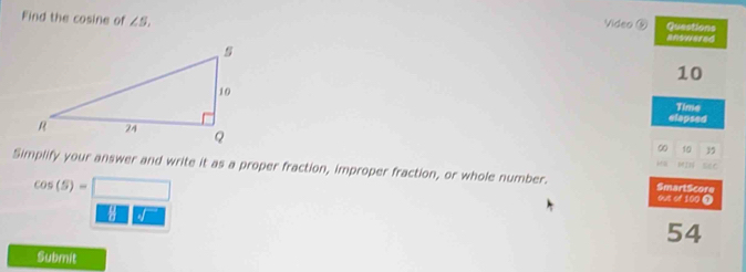 Video ⑨ 
Find the cosine of ∠ S. Questions answerad
10
Time 
elapsed 
∞ 10 3
Simplify your answer and write it as a proper fraction, improper fraction, or whole number. SmartScore 0I1 seC
cos (5)=□
out of 100 T
8□° -
54
Submit