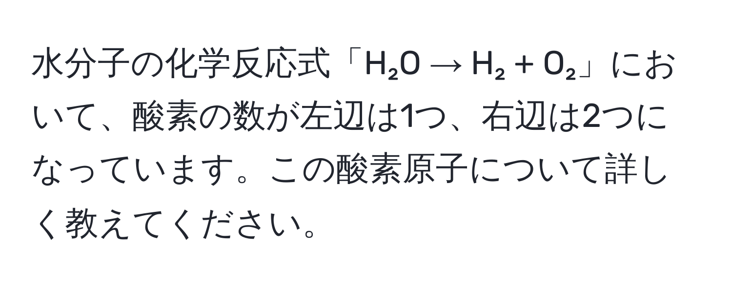 水分子の化学反応式「H₂O → H₂ + O₂」において、酸素の数が左辺は1つ、右辺は2つになっています。この酸素原子について詳しく教えてください。