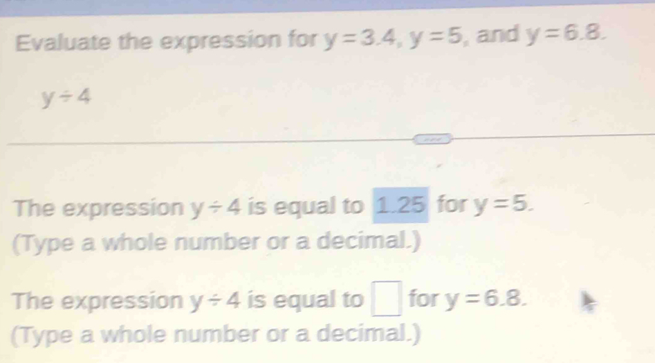 Evaluate the expression for y=3.4, y=5 , and y=6.8.
y/ 4
The expression y/ 4 is equal to 1.25 for y=5. 
(Type a whole number or a decimal.) 
The expression y/ 4 is equal to □ for y=6.8. 
(Type a whole number or a decimal.)