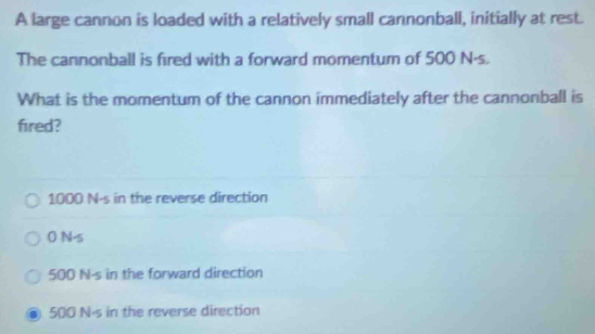 A large cannon is loaded with a relatively small cannonball, initially at rest.
The cannonball is fired with a forward momentum of 500 N·s.
What is the momentum of the cannon immediately after the cannonball is
fired?
1000 N-s in the reverse direction
0 N.s
500 N-s in the forward direction
500 N-s in the reverse direction