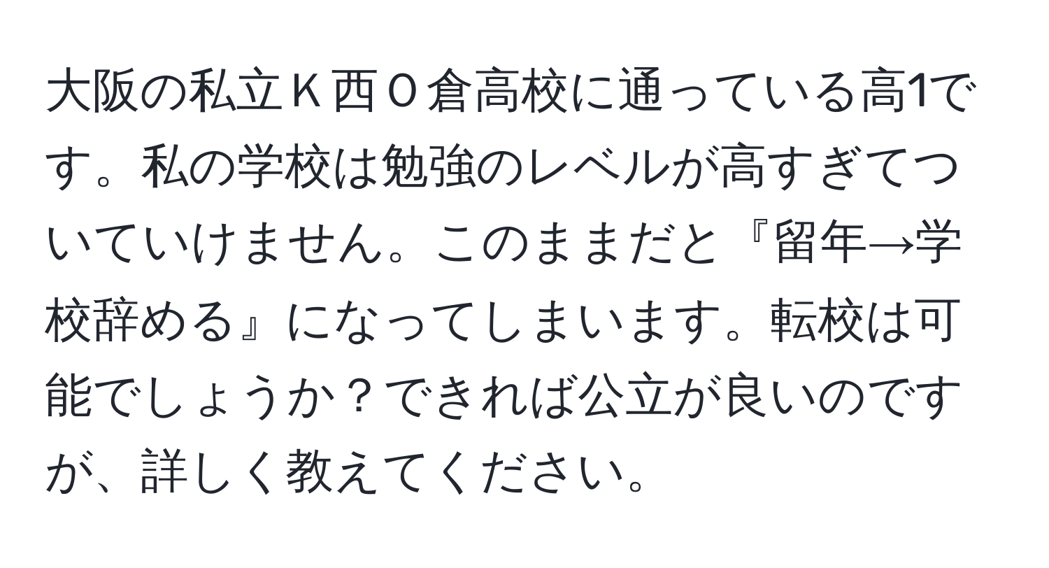 大阪の私立Ｋ西Ｏ倉高校に通っている高1です。私の学校は勉強のレベルが高すぎてついていけません。このままだと『留年→学校辞める』になってしまいます。転校は可能でしょうか？できれば公立が良いのですが、詳しく教えてください。