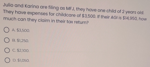 Julio and Karina are filing as MFJ, they have one child of 2 years old.
They have expenses for childcare of $3,500. If their AGI is $14,950, how
much can they claim in their tax return?
A. $3,500.
B. $1,250.
C. $2,100.
D. $1,050.