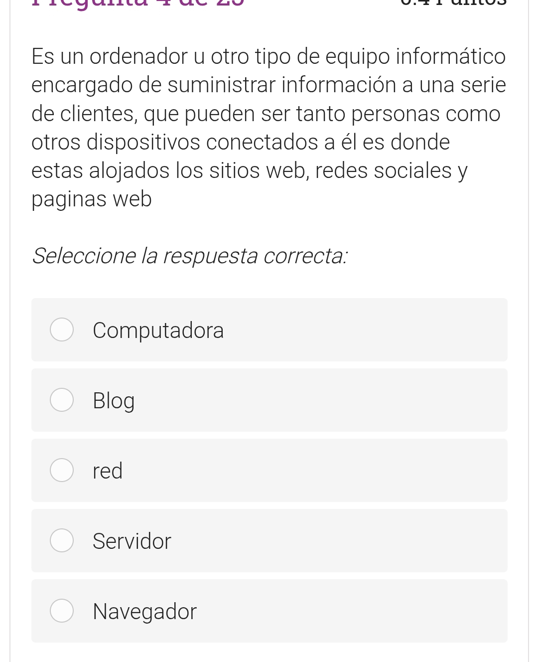 Es un ordenador u otro tipo de equipo informático
encargado de suministrar información a una serie
de clientes, que pueden ser tanto personas como
otros dispositivos conectados a él es donde
estas alojados los sitios web, redes sociales y
paginas web
Seleccione la respuesta correcta:
Computadora
Blog
red
Servidor
Navegador