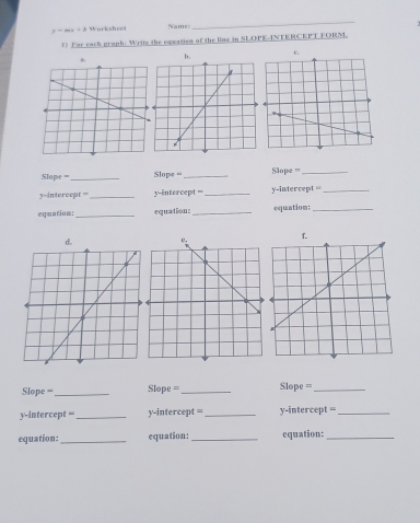 y-mx+b Worksheet Name 
_ 
() For each graph: Write the equation of the line in SLOPE-INTERCEPT FORM. 
n. b . c. 
Sope === _Slope _Slope =_ 
y-intercept === _y-intercept =_ y-intercept =_ 
equation:_ equation:_ equation:_ 
f. 
d. 
Slope =-_ Slope =_ Slope =_ 
y-intercept =_ y-intercept = _y-intercept =_ 
equation: _equation: _equation:_