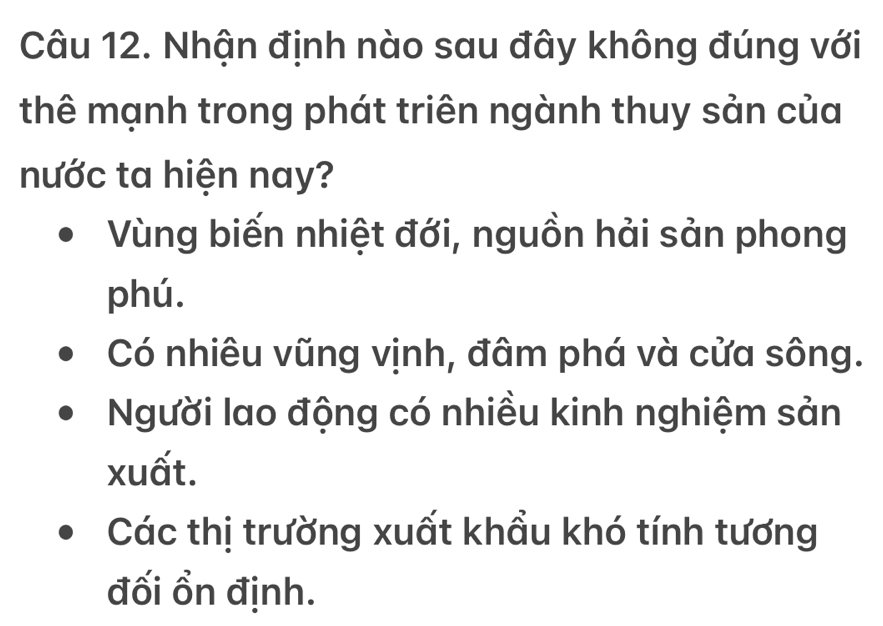 Nhận định nào sau đây không đúng với
thê mạnh trong phát triên ngành thuy sản của
nước ta hiện nay?
Vùng biến nhiệt đới, nguồn hải sản phong
phú.
Có nhiêu vũng vịnh, đâm phá và cửa sông.
Người lao động có nhiều kinh nghiệm sản
xuất.
Các thị trường xuất khẩu khó tính tương
đối ổn định.