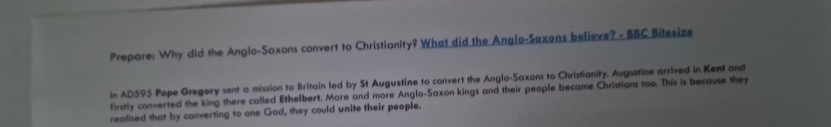 Prepare: Why did the Anglo-Saxons convert to Christianity? What did the Anglo-Saxons believe? - BBC Bitesize 
In AD595 Pepe Gregory sent a mission to Britain led by St Augustine to convert the Anglo-Saxons to Christianity, Augustine arrived in Kent and 
firstly converted the king there called Ethelbert, More and more Anglo-Saxon kings and their people became Christians too. This is because they 
realised that by converting to one God, they could unite their people.