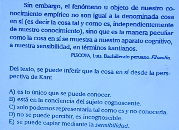 Sin embargo, el fenómeno u objeto de nuestro co-
nocimiento empírico no son igual a la denominada cosa
en sí (es decir la cosa tal y como es, independientemente
de nuestro conocimiento), sino que es la manera peculiar
como la cosa en sí se muestra a nuestro aparato cognitivo,
a nuestra sensibilidad, en términos kantianos.
PISCOYA, Luis. Bachillerato peruano. Filosofía.
Del texto, se puede inferir que la cosa en sí desde la pers-
pectiva de Kant
A) es lo único que se puede conocer.
B) está en la conciencia del sujeto cognoscente.
C) solo podemos representaria tal como es y no conoceria.
D) no se puede percibir, es incognoscible.
E) se puede captar mediante la sensibilidad.