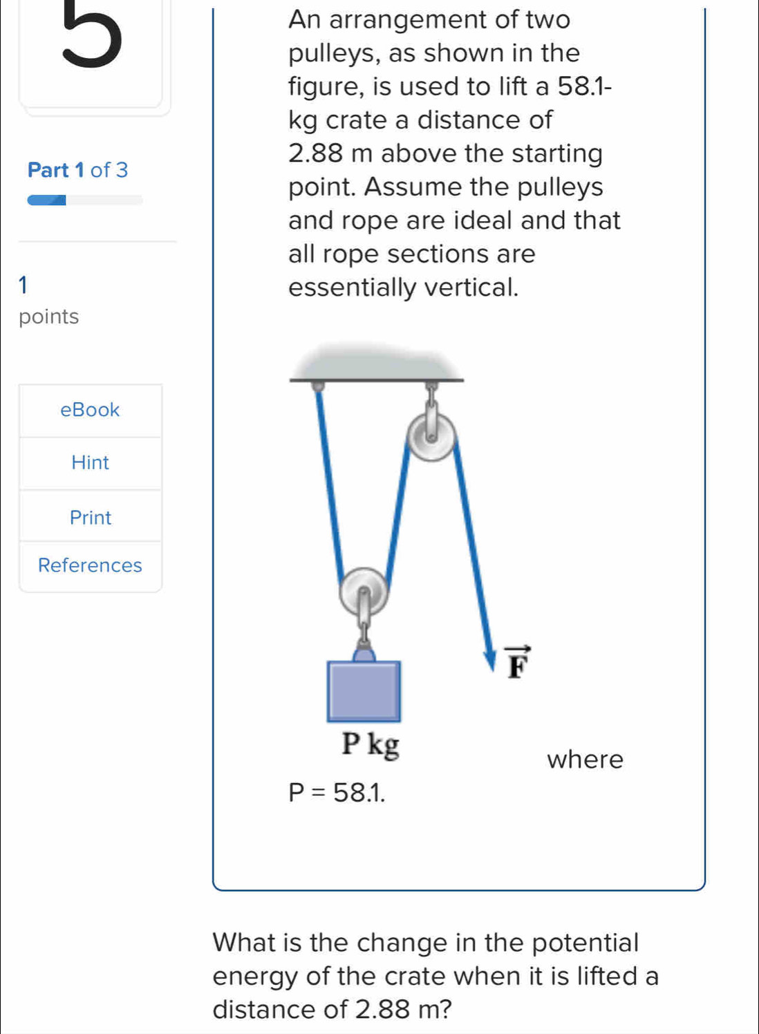 An arrangement of two 
pulleys, as shown in the 
figure, is used to lift a 58.1-
kg crate a distance of 
Part 1 of 3
2.88 m above the starting 
point. Assume the pulleys 
and rope are ideal and that 
all rope sections are 
1 essentially vertical. 
points 
eBook 
Hint 
Print 
References 
overline 1
P kg
where
P=58.1. 
What is the change in the potential 
energy of the crate when it is lifted a 
distance of 2.88 m?