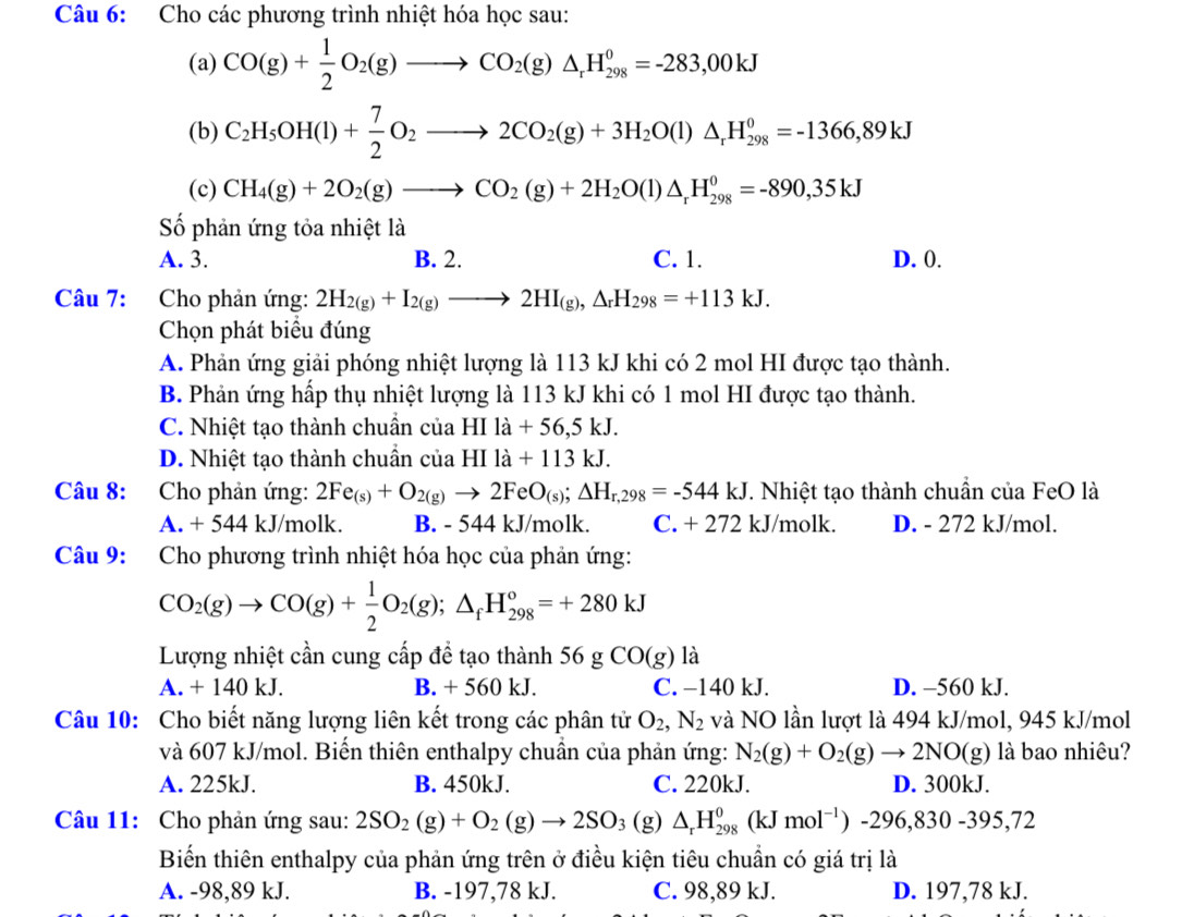 Cho các phương trình nhiệt hóa học sau:
(a) CO(g)+ 1/2 O_2(g)to CO_2(g)△ _rH_(298)^0=-283,00kJ
(b) C_2H_5OH(l)+ 7/2 O_2to 2CO_2(g)+3H_2O(l)△ _rH_(298)^0=-1366,89kJ
(c) CH_4(g)+2O_2(g)to CO_2(g)+2H_2O(l)△ _rH_(298)^0=-890,35kJ
Số phản ứng tỏa nhiệt là
A. 3. B. 2. C. 1. D. 0.
Câu 7: Cho phản ứng: 2H_2(g)+I_2(g)to 2HI_(g),△ _rH_298=+113kJ.
Chọn phát biểu đúng
A. Phản ứng giải phóng nhiệt lượng là 113 kJ khi có 2 mol HI được tạo thành.
B. Phản ứng hấp thụ nhiệt lượng là 113 kJ khi có 1 mol HI được tạo thành.
C. Nhiệt tạo thành chuẩn của HIla+56,5kJ.
D. Nhiệt tạo thành chuẩn của HIIa+113kJ.
Câu 8: Cho phản ứng: 2Fe_(s)+O_2(g)to 2FeO_(s);△ H_r,298=-544kJ T. Nhiệt tạo thành chuẩn của FeO là
A. + 544 kJ/molk. B. - 544 kJ/molk. C. + 272 kJ/molk. D. - 272 kJ/mol.
Câu 9: Cho phương trình nhiệt hóa học của phản ứng:
CO_2(g)to CO(g)+ 1/2 O_2(g);△ _fH_(298)°=+280kJ
Lượng nhiệt cần cung cấp để tạo thành 56gCO(g)1z
A. + 140 kJ. B. + 560 kJ. C. −140 kJ. D. -560 kJ.
Câu 10: Cho biết năng lượng liên kết trong các phân tử O_2,N_2 và NO lần lượt là 494 kJ/mol, 945 kJ/mol
và 607 kJ/mol. Biến thiên enthalpy chuẩn của phản ứng: N_2(g)+O_2(g)to 2NO(g) là bao nhiêu?
A. 225kJ. B. 450kJ. C. 220kJ. D. 300kJ.
Câu 11: Cho phản ứng sau: 2SO_2(g)+O_2(g)to 2SO_3 (g △ _rH_(298)^0(kJmol^(-1))-296,830-395,72
Biến thiên enthalpy của phản ứng trên ở điều kiện tiêu chuẩn có giá trị là
A. -98,89 kJ. B. -197,78 kJ. C. 98,89 kJ. D. 197,78 kJ.