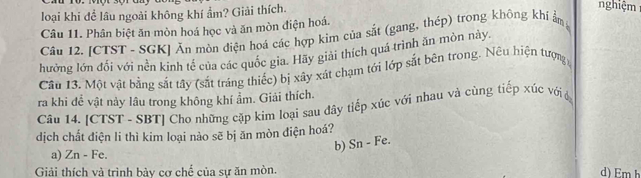 loại khi để lâu ngoài không khí ẩm? Giải thích. 
nghiệm 
Câu 11. Phân biệt ăn mòn hoá học và ăn mòn điện hoá. 
Câu 12. [CTST - SGK] Ăn mòn điện hoá các hợp kim của sắt (gang, thép) trong không khí ẩm 
hưởng lớn đối với nền kinh tế của các quốc gia. Hãy giải thích quá trình ăn mòn này. 
Cầu 13. Một vật bằng sắt tây (sắt tráng thiếc) bị xây xát chạm tới lớp sắt bên trong. Nêu hiện tượng 
ra khi để vật này lâu trong không khí ẩm. Giải thích. 
Câu 14. [CTST - SBT] Cho những cặp kim loại sau đây tiếp xúc với nhau và cùng tiếp xúc với đ 
dịch chất điện li thì kim loại nào sẽ bị ăn mòn điện hoá? 
b) Sn - Fe. 
a) Zn - Fe. 
Giải thích và trình bày cơ chế của sự ăn mòn. d) Em h