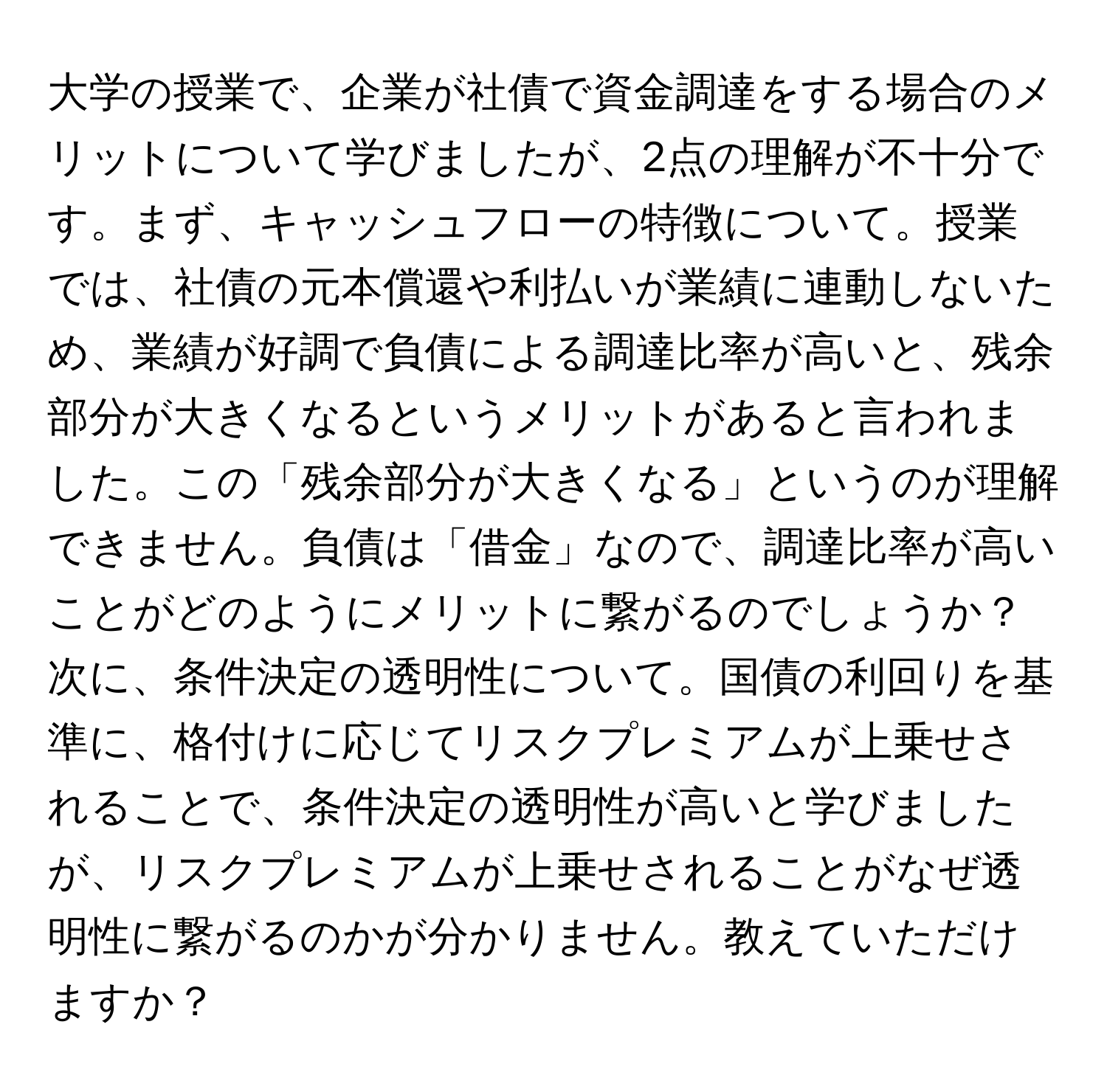 大学の授業で、企業が社債で資金調達をする場合のメリットについて学びましたが、2点の理解が不十分です。まず、キャッシュフローの特徴について。授業では、社債の元本償還や利払いが業績に連動しないため、業績が好調で負債による調達比率が高いと、残余部分が大きくなるというメリットがあると言われました。この「残余部分が大きくなる」というのが理解できません。負債は「借金」なので、調達比率が高いことがどのようにメリットに繋がるのでしょうか？次に、条件決定の透明性について。国債の利回りを基準に、格付けに応じてリスクプレミアムが上乗せされることで、条件決定の透明性が高いと学びましたが、リスクプレミアムが上乗せされることがなぜ透明性に繋がるのかが分かりません。教えていただけますか？