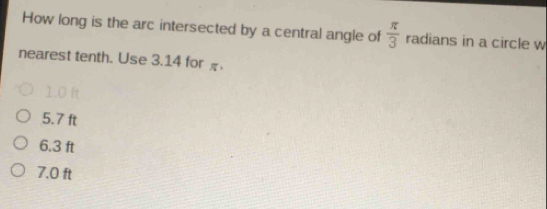 How long is the arc intersected by a central angle of  π /3  radians in a circle w
nearest tenth. Use 3.14 for
1.0 ft
5.7 ft
6.3 ft
7.0 ft