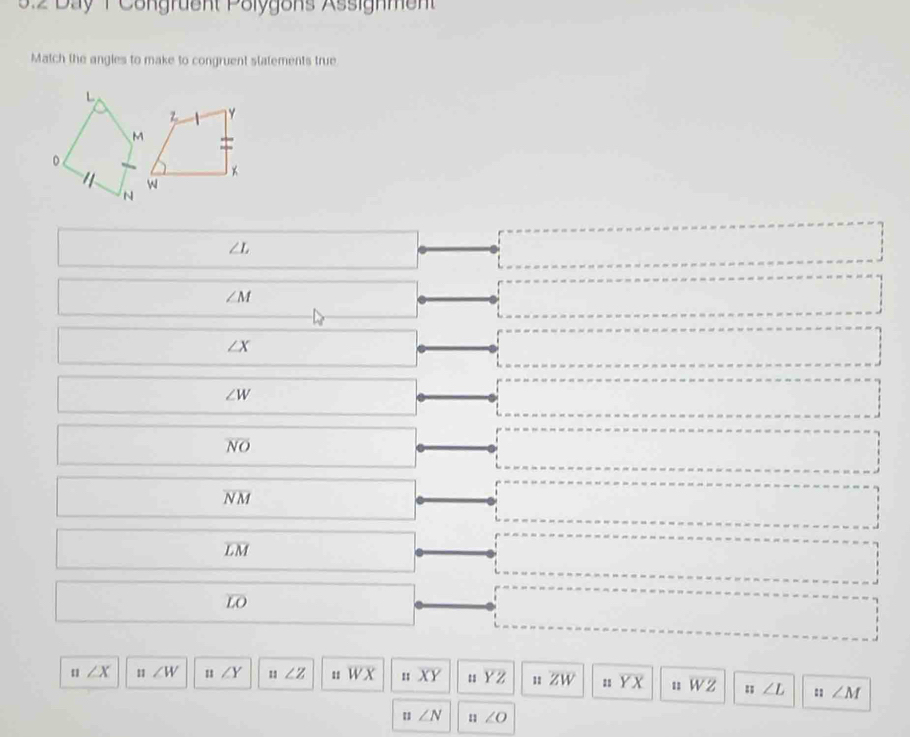 3:2 Day T Congruent Polygons Assignment
Match the angies to make to congruent statements true
∠ L
∠ M
∠ X
∠ W
overline NO
overline NM
overline LM
overline LO
n∠ X n∠ W n∠ Y u∠ Z 11 overline WX noverline XY uYZ 11 overline ZW overline YX uoverline WZendarray n∠ L ::∠ M
n∠ N n∠ O