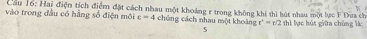 Hai điện tích điểm đặt cách nhau một khoảng r trong không khí thì hút nhau một lực F Đưa chỉ 
vào trong dầu có hằng số điện môi varepsilon =4 chúng cách nhau một khoảng r^,=r/2 thì lực hút giữa chúng là: 
5