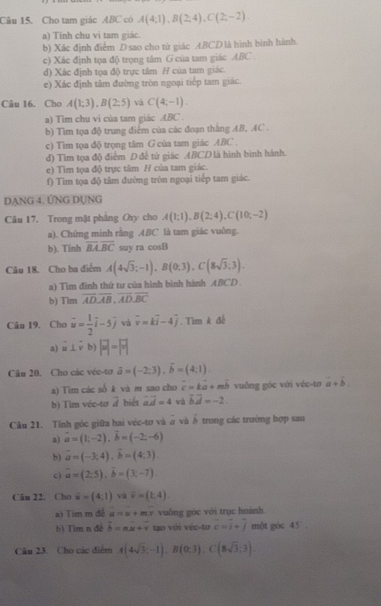 Cho tam giác ABC có A(4;1),B(2;4),C(2;-2).
a) Tính chu vi tam giác.
b) Xác định điểm D sao cho tứ giác ABCD là hình binh hành.
c) Xác định tọa độ trọng tâm G của tam giác ABC .
d) Xác định tọa độ trực tâm H của tam giác.
e) Xác định tâm đường tròn ngoại tiếp tam giác.
Câu 16. Cho A(1;3),B(2;5) và C(4;-1).
a) Tìm chu vi của tam giác ABC .
b) Tìm tọa độ trung điểm của các đoạn thằng AB, AC .
c) Tim tọa độ trọng tâm G của tam giác ABC .
đ) Tìm tọa độ điểm Đ để tứ giác ABCD là hình binh hành.
e) Tìm tọa độ trực tâm H cùa tam giác.
f) Tìm tọa độ tâm đường tròn ngoại tiếp tam giác.
DẠNG 4. ỨNG DỤNG
Câu 17. Trong mặt phẳng Oxy cho A(1;1),B(2;4),C(10;-2)
a). Chứng minh rằng ABC là tam giác vuông.
b). Tinh overline BA.overline BC suy ra cos B
Câu 18. Cho ba điểm A(4sqrt(3);-1),B(0;3),C(8sqrt(3);3).
a) Tìm đinh thứ tư của hình bình hành ABCD 
b) Tim overline ADoverline AB,overline AD,overline BC
Câu 19. Cho vector u= 1/2 vector i-5vector j và vector v=kvector i-4vector j. Tìm k đế
a) vector u⊥ vector vb)|vector u|=|vector v|
Câu 20. Cho các véc-tơ vector a=(-2;3),vector b=(4;1).
a) Tim các số k và m sao cho c= ka + mb vuỡng góc với véc-tơ vector a+vector b.
b) Tim véc-tơ a biết vector ad=4 và vector bvector d=-2.
Cău 21. Tính góc giữa hai véc-tơ và # và vector b trong các trường hợp sau
a) vector a=(1;-2),vector b=(-2;-6)
b) vector a=(-3;4),vector b=(4;3).
c) overline a=(2;5),overline b=(3;-7).
Cân 22. Cho vector u=(4,1) và overline v=(1;4).
a) Tim m đề hat a=hat v+moverline v vuống góc với trục hoành.
b) Tim n đé vector b=nvector u+vector v tạo với véc-tơ c=i+j một góc 45°
Câu 23. Cho các điểm A(4sqrt(3);-1),B(0;3),C(8sqrt(3);3).