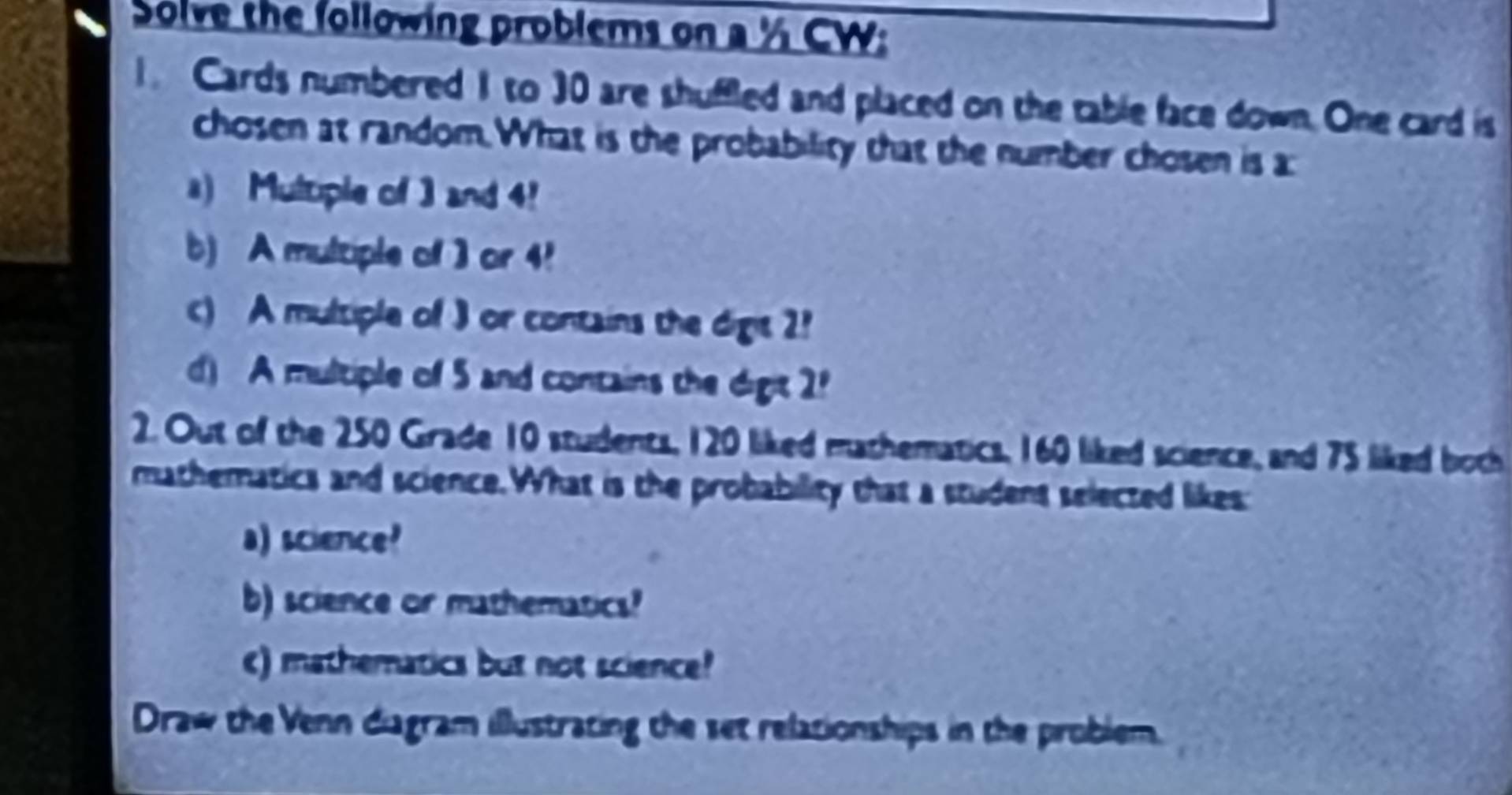 Solve the following problems on a ½ CW: 
1. Cards numbered 1 to 30 are shuffled and placed on the table face down. One card is 
chosen at random.What is the probability that the number chosen is a 
a) Multiple of 3 and 4!
b) A multiple of 3 or 4!
c) A multiple of 3 or contains the digis 2!
d) A multiple of 5 and contains the digit 2
2. Out of the 250 Grade 10 students, 120 liked mathematics, 160 liked science, and 75 liked both 
mathematics and science. What is the probability that a studens selected likes: 
a) science? 
b) science or mathematics? 
c) mathematics but not science? 
Draw the Venn diagram illustrating the set relationships in the problem.