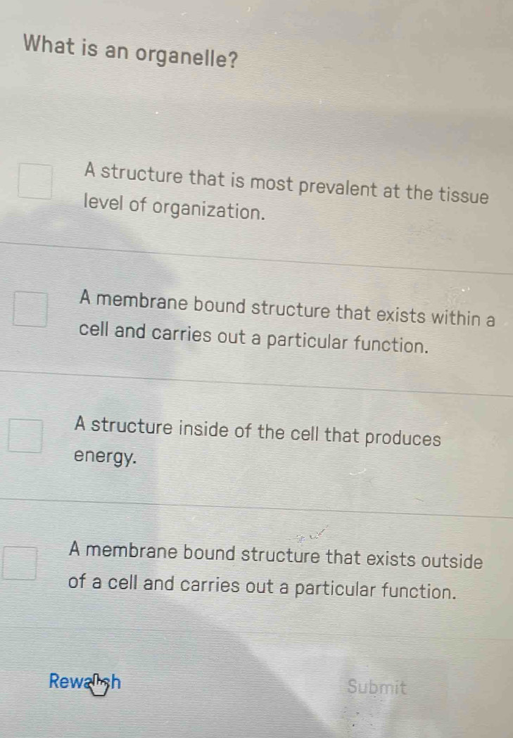 What is an organelle?
A structure that is most prevalent at the tissue
level of organization.
A membrane bound structure that exists within a
cell and carries out a particular function.
A structure inside of the cell that produces
energy.
A membrane bound structure that exists outside
of a cell and carries out a particular function.
Rewash Submit